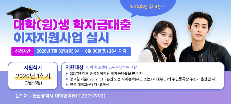 2026년 하반기 대학(원)생 학자금대출 이자지원사업 실시

○ 신청기간 : 2026. 7. 31.(금) 09:00~8. 30.(일) 18:00까지
○ 지원학기 : 2026년 1학기(1월~6월)
○ 지원대상(아래 조건에 모두 해당하여야 함)&nbsp;
&nbsp; - 2017년 이후 한국장학재단 학자금대출을 받은 자
&nbsp; - 공고일 기준(&lsquo;26. 7. 31.) 본인 또는 직계존속(부모 또는 (외)조부모)의 주민등록상 주소가 울산인 자
&nbsp; - 전국 대학교(원) 재‧휴학생
○ 문의처 : 울산광역시 대학협력과(T.229-7992)