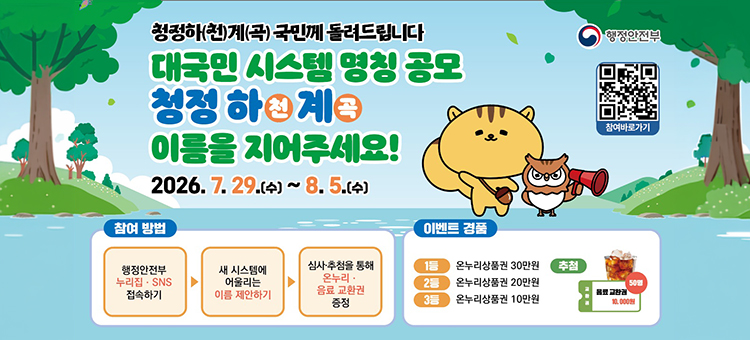 청정하(천)계(곡) 국민께 돌려드립니다. 대국민 시스템 명칭 공모: 청정 하천 계곡 이름을 지어주세요! 홍보 배너. 기간은 2026년 7월 29일 수요일부터 8월 5일 수요일까지입니다. 참여 방법은 첫째, 행정안전부 누리집 또는 SNS 접속하기, 둘째, 새 시스템에 어울리는 이름 제안하기, 셋째, 심사 및 추첨을 통해 온누리&middot;음료 교환권 증정 순으로 진행됩니다. 이벤트 경품으로 1등 온누리상품권 30만원, 2등 온누리상품권 20만원, 3등 온누리상품권 10만원, 추첨 50명에게 음료 교환권 10,000원권을 증정합니다. 우측 상단에는 행정안전부 로고와 참여 바로가기 QR코드가 있습니다.
&nbsp;