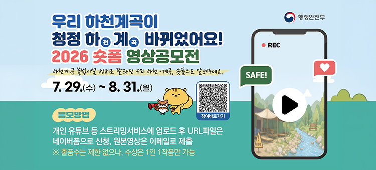 행정안전부 주관, 우리 하천계곡이 청정 하천&middot;계곡으로 바뀌었어요! 2026 숏폼 영상공모전 안내 배너. '하천계곡 불법시설 정비로 달라진 우리 하천&middot;계곡, 숏폼으로 알려주세요.' 공모 기간은 7월 29일 수요일부터 8월 31일 월요일까지입니다. 응모방법은 개인 유튜브 등 스트리밍서비스에 업로드 후 URL파일은 네이버폼으로 신청, 원본영상은 이메일로 제출하면 됩니다. (※ 출품수는 제한 없으나, 수상은 1인 1작품만 가능) 우측에는 참여 바로가기 QR코드와 스마트폰으로 재생되는 청정 하천&middot;계곡 영상 화면 일러스트가 포함되어 있습니다.
&nbsp;