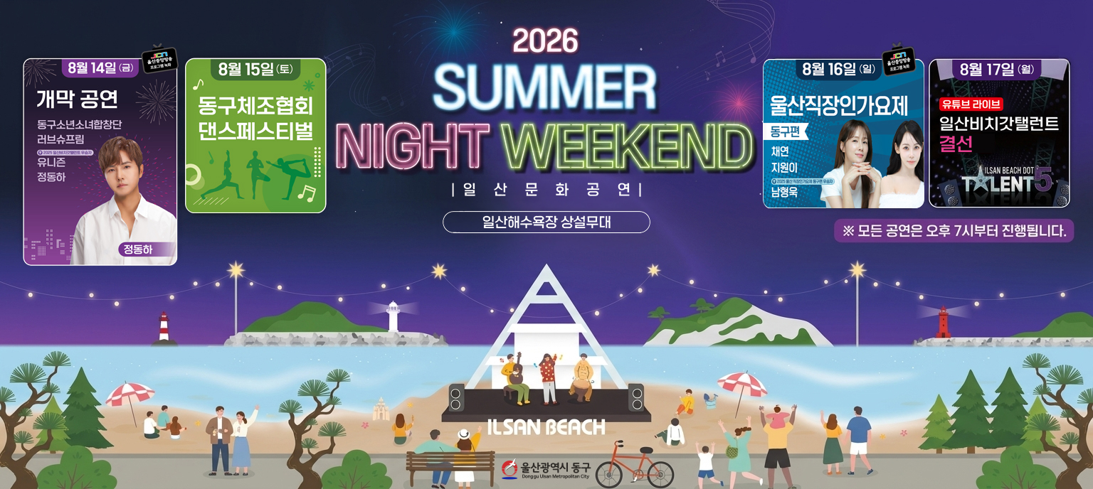 2026 SUMMER NIGHT WEEKEND 일산문화공연 안내 포스터. 장소는 일산해수욕장 상설무대이며, 모든 공연은 오후 7시부터 진행됩니다. 일자별 프로그램 안내: 8월 14일 금요일 개막 공연(동구소년소녀합창단, 러브슈프림, 2025 일산비치갓탤런트 우승자 유니즌, 정동하, JCN 울산중앙방송 프로그램 녹화). 8월 15일 토요일 동구체조협회 댄스페스티벌. 8월 16일 일요일 울산직장인가요제 동구편(채연, 지원이, 2025 울산직장인가요제 동구편 우승자 남형욱, JCN 울산중앙방송 프로그램 녹화). 8월 17일 월요일 일산비치갓탤런트 결선(유튜브 라이브). 하단에는 야경 속 일산해수욕장 상설무대와 공연을 즐기는 시민들의 일러스트, 울산광역시 동구 로고가 위치해 있습니다.
&nbsp;