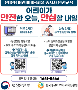 2026 어린이이용시설 종사자 안전교육: 어린이가 안전한 오늘, 안심할 내일 안내 배너. 교육 과정은 이론 2시간(온라인 수강, 응급상황 행동요령 및 주요 내&middot;외과적 응급처치 이론)과 실습 2시간(지역별 집합교육 참석, 소아 심폐소생술을 포함한 응급처치 실습교육)으로 구성되어 있습니다. 안내 1: 어린이이용시설 종사자라면 신청하세요! 연중 상시 접수 (신청 페이지 QR코드 제공). 안내 2: 가정에서도 심폐소생술&middot;기도폐쇄처치술을 함께 익혀보세요! (영상 페이지 QR코드 제공). 교육 안내 및 신청 전화번호는 1661-5666입니다. 행정안전부, 한국영유아보육&middot;교육진흥원.
&nbsp;
