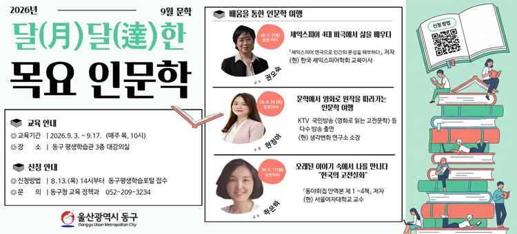 9월 평생교육 프로그램 수강생 모집

❍ 교 육 명: 달(月)달(達)한 목요 인문학
❍ 교육기간: 2026. 9. 3. ~ 9. 17.(매주 목10:00~12:00 총 3회
❍ 교육장소: 동구 평생학습관 3층 대강의실 (전하동652-4)
❍ 교육내용: - 셰익스피어 4대 비극 등 문학에 관한 인문학 강좌 운영
❍ 참여인원: 지역주민 40명(성인)&nbsp;
❍ 수 강 료: 무료&nbsp;
❍ 신청방법: 8월 13일(목) 10시부터 온라인 선착순 신청 동구평생학습포털 &ndash; 강좌신청 (https://www.donggu.ulsan.kr/edu)
❍ 교육문의: 동구청 교육정책과 052-209-3234 &nbsp;&nbsp;
&nbsp;