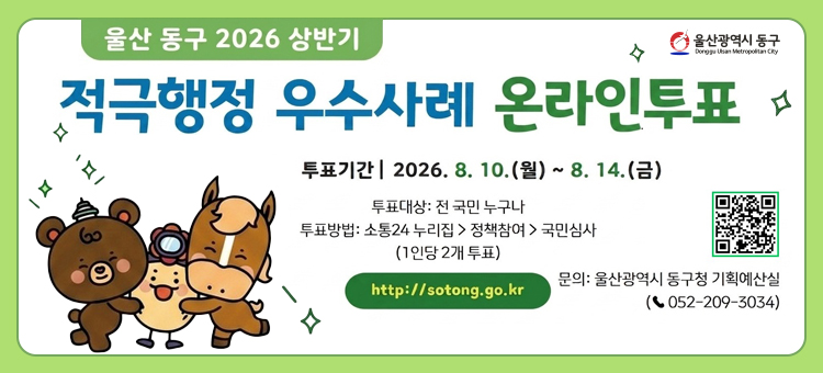 울산 동구 2026 상반기 적극행정 우수사례 온라인투표 안내 배너. 투표기간은 2026년 8월 10일 월요일부터 8월 14일 금요일까지입니다. 투표대상은 전 국민 누구나, 투표방법은 소통24 누리집 접속 후 정책참여에서 국민심사 선택(1인당 2개 투표)입니다. 홈페이지 주소는 http://sotong.go.kr 이며 QR코드가 함께 제공됩니다. 문의는 울산광역시 동구청 기획예산실(052-209-3034)로 연락바랍니다. 좌측 하단에는 울산 동구 캐릭터 일러스트가 포함되어 있습니다.
&nbsp;