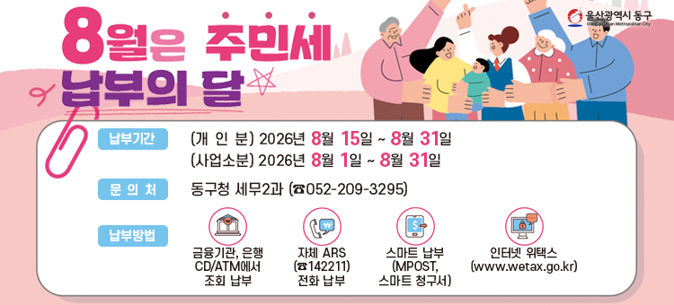 8월은 주민세 납부의 달입니다
&nbsp;❍ 과세기준일: 매년 7월 1일
&nbsp;❍ 편리한 납부방법 안내
&nbsp; &nbsp; &nbsp;∙ 은행 CD/ATM 납부(국내 모든 신용카드 결제)
&nbsp; &nbsp; &nbsp;∙ ARS(☎142211) 전화 납부(BC 등 전 카드사 결제)
&nbsp; &nbsp; &nbsp;∙ 인터넷(https://www.wetax.go.kr)납부(국내 모든 신용카드 결제)
&nbsp; &nbsp; &nbsp;∙ 가상계좌 납부: 고지서에 기재된 가상계좌로 이체납부&nbsp;
&nbsp; &nbsp; &nbsp;∙ 모바일페이: 카카오톡, 네이버, 페이코 등
&nbsp;❍ 문의처: 동구청 세무2과 (☎052-209-3295)