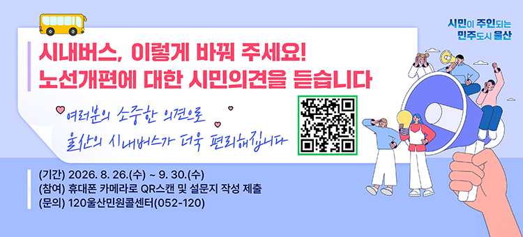 시민이 주인되는 민주도시 울산 - 시내버스, 이렇게 바꿔 주세요! 노선개편에 대한 시민의견을 듣습니다. 여러분의 소중한 의견으로 울산의 시내버스가 더욱 편리해집니다. 기간: 2026년 8월 26일 수요일부터 9월 30일 수요일까지. 참여 방법: 휴대폰 카메라로 QR스캔 및 설문지 작성 제출. 문의: 120울산민원콜센터(052-120). 우측에는 QR코드가 있습니다.
&nbsp;