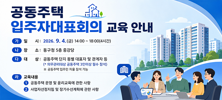 <div>공동주택 입주자대표회의 교육 안내

&nbsp; &nbsp; 가. 일 &nbsp; &nbsp;시: 2026. 9. 4.(금) 14:00 ~ 18:00(4시간)

&nbsp; &nbsp; 나. 장 &nbsp; &nbsp;소: 동구청 5층 중강당

&nbsp; &nbsp; 다. 대 &nbsp; &nbsp;상: 공동주택 단지 동별 대표자 및 관계자 등
&nbsp; &nbsp; &nbsp; &nbsp; &nbsp; &nbsp; &nbsp; &nbsp; &nbsp;(* 의무관리대상 공동주택 3인이상 필수 참석)
&nbsp; &nbsp; &nbsp; ※ 공동주택 입주민 자율 참석 가능

&nbsp; &nbsp; 라. 교육내용&nbsp;
&nbsp; &nbsp; &nbsp; 1) 공동주택 운영 및 윤리교육에 관한 사항
&nbsp; &nbsp; &nbsp; 2) 사업자선정지침 및 장기수선계획에 관한 사항</div>
