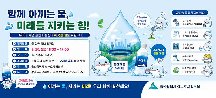 울산광역시 상수도사업본부 함께 아끼는 물, 미래를 지키는 힘! 물 절약 홍보 캠페인 배너. 일시: 8월 29일 토요일 15시부터 17시까지. 장소: 울산 문수 야구장. 주요내용: 물 절약 실천 홍보, 고래병입수 음용 체험. 주최: 울산광역시 상수도사업본부. 문의: 상수도사업본부 급수부 052-229-5546. 우측 생활 속 물 절약 실천 방법: 1. 양치할 때 물을 받아 사용해요, 2. 샤워시간을 줄여 물 사용을 줄여요, 3. 세탁은 모아서 한 번에 해요, 4. 누수는 바로 확인하고 고쳐요, 5. 아껴 쓰는 물이 지구를 살려요.