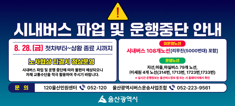 울산광역시 시내버스 파업 및 운행중단 안내. 일시: 8월 28일 금요일 첫차부터 상황 종료 시까지 (노사협상 타결 시 정상운영). 시내버스 파업 및 운행 중단에 따라 불편이 예상되오니 자체 교통수단을 적극 활용하여 주시기 바랍니다. 미운행 노선: 시내버스 108개 노선 (리무진 5000번대 포함). 운행 노선: 지선, 마을, 마실버스 79개 노선 및 (주)세원 4개 노선 (314번, 1713번, 1723번, 1733번). 실시간 운행정보는 울산버스정보 앱 또는 시 홈페이지에서 확인 가능. 문의: 120울산민원센터 052-120, 울산광역시버스운송사업조합 052-223-9561. 울산광역시.
&nbsp;