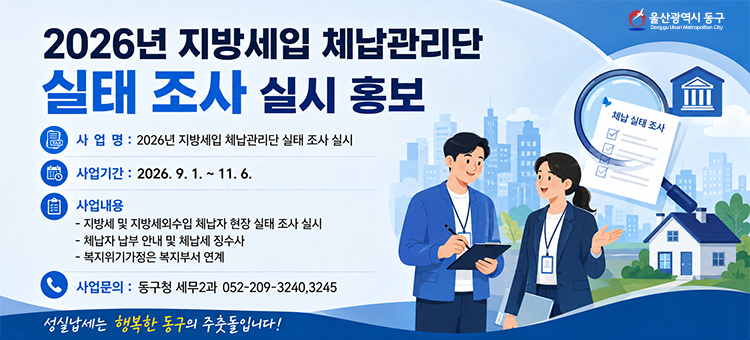 2026년 지방세입 체납관리단 실태 조사 실시 홍보
❍ 사 업 명: 2026년 지방세입 체납관리단 실태 조사 실시
❍ 사업기간: 2026. 9. 1. ~ 11. 6.
❍ 사업내용:
&nbsp;&nbsp;- 지방세 및 지방세외수입 체납자 현장 실태 조사 실시
&nbsp;&nbsp;- 체납자 납부 안내 및 체납세 징수사 - 복지위기가정은 복지부서 연계
❍ 사업문의: 동구청 세무2과 052-209-3240,3245
&nbsp;