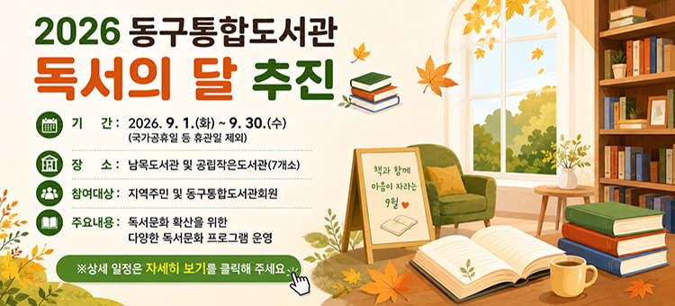 &nbsp;2026 동구통합도서관 독서의 달 추진

❍ 기 간: 2026. 9. 1.(화) ~ 9. 30.(수)(국가공휴일 등 휴관일 제외)

❍ 장 소: 남목도서관 및 공립작은도서관(7개소)

❍ 참여대상: 지역주민 및 동구통합도서관회원

❍ 주요내용: 독서문화 확산을 위한 다양한 독서문화 프로그램 운영

※상세 일정은 자세히 보기를 클릭해 주세요