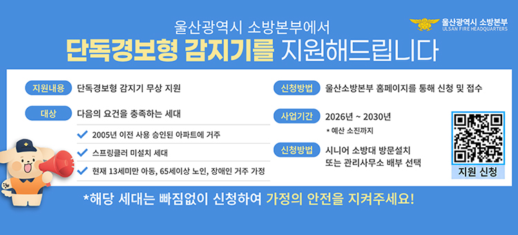 울산광역시 소방본부에서 단독경보형 감지기를 지원해드립니다. 지원내용: 단독경보형 감지기 무상 지원. 대상: 2005년 이전 사용 승인된 아파트 거주, 스프링클러 미설치 세대, 현재 13세 미만 아동&middot;65세 이상 노인&middot;장애인 거주 가정 요건을 모두 충족하는 세대. 신청방법: 울산소방본부 홈페이지를 통해 신청 및 접수 (우측 상단 신청 QR코드 포함). 사업기간: 2026년~2030년 (예산 소진시까지). 배부방법: 시니어 소방대 방문설치 또는 관리사무소 배부 선택.
&nbsp;