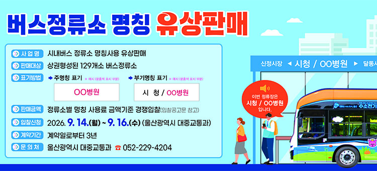 시내버스 정류소 명칭 유상판매 홍보 배너. 사업명: 시내버스 정류소 명칭사용 유상판매. 판매대상: 상권형성된 129개소 버스정류소. 표기방법: 주명칭 표기 예시(OO병원), 부명칭 표기 예시(시청 / OO병원). 판매금액: 정류소별 명칭 사용료 금액기준 경쟁입찰(입찰공고문 참고). 입찰신청: 2026. 9. 14.(월) ~ 9. 16.(수) (울산광역시 대중교통과). 계약기간: 계약일로부터 3년. 문의처: 울산광역시 대중교통과 052-229-4204.
&nbsp;