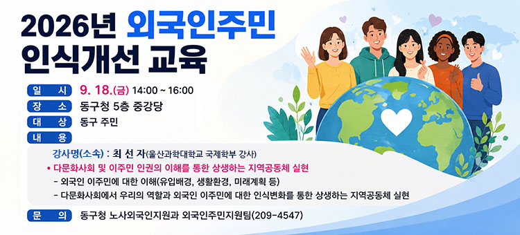 2026년 외국인주민 인식개선 교육
❍ 일 시: 9. 18.(금) 14:00 ~ 16:00
❍ 장 소: 동구청 5층 중강당
❍ 대 상: 동구 주민
❍ 내 용:
- 강 사 명(소 속): 최 선 자(울산과학대학교 국제학부 강사)
&bull; 다문화사회 및 이주민 인권의 이해를 통한 상생하는 지역공동체 실현
- 외국인 이주민에 대한 이해(유입배경, 생활환경, 미래계획 등)
- 다문화사회에서 우리의 역할과 외국인 이주민에 대한 인식변화를 통한 상생하는 지역공동체 실현
❍ 문 의: 동구청 노사외국인지원과 외국인주민지원팀(209-4547)
&nbsp;