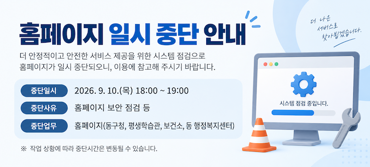 홈페이지 일시 중단 안내
기간:2026. 9. 10.(목) 18:00 ~ 19:00
내용:보안 점검을 위해 홈페이지 서비스가 일시 중단됩니다.
중단업무:동구청 &middot; 평생학습관 &middot; 보건소 &middot; 동 행정복지센터 홈페이지
※ 작업 상황에 따라 중단시간은 변동될 수 있습니다.