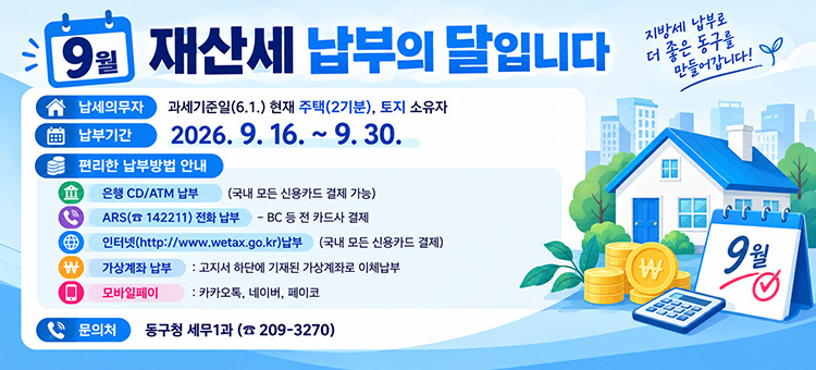 9월은 재산세 납부의 달입니다

&nbsp;❍ 납세의무자: 과세기준일(6.1.) 현재 주택(2기분), 토지 소유자
&nbsp;❍ 납부기간: 2026. 9. 16. ~ 9. 30.&nbsp;
&nbsp;❍ 편리한 납부방법 안내
&nbsp; &nbsp; &nbsp;∙ 은행 CD/ATM 납부(국내 모든 신용카드 결제 가능)
&nbsp; &nbsp; &nbsp;∙ ARS(☎ 142211) 전화 납부 &ndash; BC 등 전 카드사 결제
&nbsp; &nbsp; &nbsp;∙ 인터넷(http://www.wetax.go.kr)납부(국내 모든 신용카드 결제)
&nbsp; &nbsp; &nbsp;∙ 가상계좌 납부 : 고지서 하단에 기재된 가상계좌로 이체납부&nbsp;
&nbsp; &nbsp; &nbsp;∙ 모바일페이 : 카카오톡, 네이버, 페이코
&nbsp;❍ 문의처: 동구청 세무1과 (☎ 209-3270)