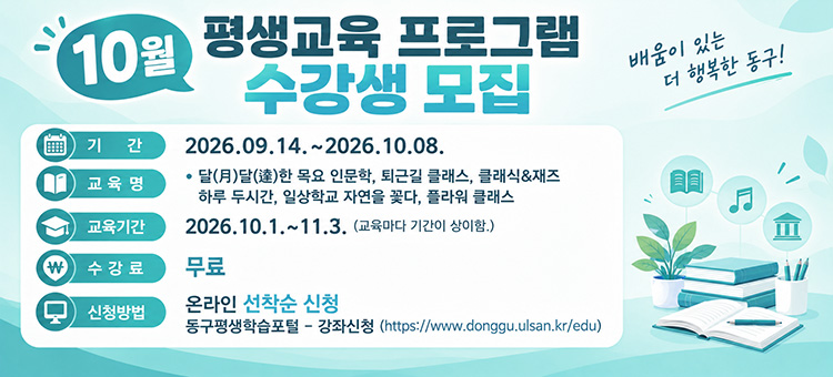 10월 평생교육 프로그램 수강생 모집

기간 : 2026.09.14.~2026.10.08.
내용 :&nbsp;
10월 평생교육 프로그램 수강생 모집
❍ 교 육 명: 달(月)달(達)한 목요 인문학,&nbsp;
&nbsp; &nbsp; &nbsp; &nbsp; &nbsp; &nbsp; 퇴근길 클래스,클래식&재즈
&nbsp; &nbsp; &nbsp; &nbsp; &nbsp; &nbsp; 하루 두시간, 일상학교 자연을 꽃다, 플라워 클래스
❍ 교육기간: 2026.10.1.~11.3. (교육마다 기간이 상이함.)
❍ 수 강 료: 무료&nbsp;
❍ 신청방법: 온라인 선착순 신청
동구평생학습포털 &ndash; 강좌신청 (https://www.donggu.ulsan.kr/edu)
&nbsp;
