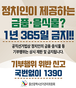 정치인이 제공하는 금품&middot;음식물? 1년 365일 금지!!
공직선거법상 정치인의 금품&middot;음식물 등 기부행위는 상시 제한 및 금지됩니다.

[기부행위 위반 신고] 국번없이 1390

울산광역시선거관리위원회
