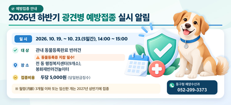 2026년 하반기 광견병 예방접종 실시 알림

일 &nbsp; &nbsp;시 : 2026. 10. 19. ~ 10. 23.(5일간), 14:00 ~ 15:00
대 &nbsp; &nbsp;상 : 관내 동물등록완료 반려견 ※ 동물등록증 지참 필수!
장 &nbsp; &nbsp;소 : 전 동 행정복지센터(9개소), 봉화재반려견놀이터
접종비용 : 두당 5,000원(당일현금징수)
&nbsp; &nbsp; ※ 월령(月齡) 3개월 이하 또는 임신한 개는 2027년 상반기에 접종
문 &nbsp; &nbsp;의 : 동구청 해양수산과(☎. 052-209-3373)
&nbsp;