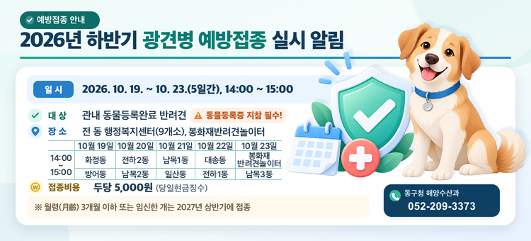 2026년 하반기 광견병 예방접종 실시 알림

일 &nbsp; &nbsp;시 : 2026. 10. 19. ~ 10. 23.(5일간), 14:00 ~ 15:00
대 &nbsp; &nbsp;상 : 관내 동물등록완료 반려견 ※ 동물등록증 지참 필수!
장 &nbsp; &nbsp;소 : 전 동 행정복지센터(9개소), 봉화재반려견놀이터
접종비용 : 두당 5,000원(당일현금징수)
&nbsp; &nbsp; ※ 월령(月齡) 3개월 이하 또는 임신한 개는 2027년 상반기에 접종
문 &nbsp; &nbsp;의 : 동구청 해양수산과(☎. 052-209-3373)