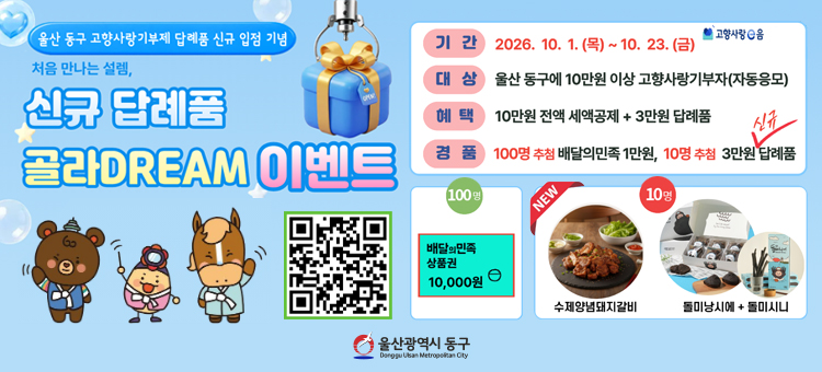 울산 동구 고향사랑기부제 답례품 신규 입점 기념 이벤트

이벤트명: 처음 만나는 설렘, &lsquo;신규 답례품&rsquo; 골라DREAM!&nbsp;
기 &nbsp; &nbsp;간: &lsquo;26. 10. 1.(목) ~ 10. 23.(금) (23일간)
대 &nbsp; &nbsp;상: 주민등록 주소지가 &lsquo;울산 동구&rsquo; 가 아닌 누구나
참여방법: 울산 동구에 10만원 이상 고향사랑기부 시 자동 응모
참여혜택: 기본혜택(세액공제, 답례품) + 추가혜택(경품)
경 &nbsp; &nbsp;품: 110명 추첨
&nbsp; &nbsp;▶ 100명: 1만원 상당 배달의민족 모바일 쿠폰
&nbsp; &nbsp;▶ &nbsp;10명: 3만원 신규 답례품(양념돼지갈비, 돌미빵세트 중 1종 랜덤 발송)
당첨발표: &lsquo;26. 10. 27.(화) 개별통지
문 &nbsp; &nbsp;의: 동구청 세무1과 (☎ 052-209-3262) &nbsp;
&nbsp;