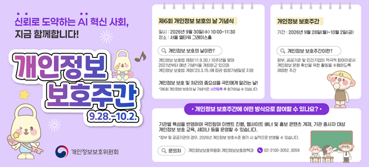 신뢰로 도약하는 AI 혁신 사회, 지금 함께합니다! 개인정보 보호주간 (9.28.~10.2.) 안내 포스터. 제6회 개인정보 보호의 날 기념식: 2026년 9월 30일(수) 10:00~11:30, 서울 엘타워 그레이스홀. 개인정보 보호의 날이란: 개인정보 보호법 제정 10주년을 맞아 2021년부터 매년 기념식을 개최, 법정기념일 지정 및 개인정보 보호의 중요성을 알리는 날 (사전등록 후 참가 가능). 개인정보 보호주간이란: 2026년 9월 28일(월)~10월 2일(금), 정부&middot;공공기관&middot;민간기업이 개인정보 문화 확산을 위한 활동을 수행하도록 제정한 주간. 참여 방식: 국민참여 이벤트 진행, 웹사이트 배너 및 홍보 콘텐츠 게재, 종사자 대상 개인정보 보호 교육/세미나 운영 (공공기관의 경우 2026년 개인정보 보호수준 평가 실적 반영). 문의처: 개인정보보호위원회 개인정보보호정책과 (02-2100-3052, 3059). 개인정보보호위원회.