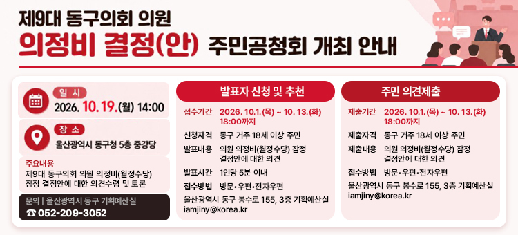 행사명: 제9대 동구의회 의원 의정비 결정(안) 주민공청회 개최 안내 &nbsp; 일시 및 장소: 2026. 10. 19.(월) 14:00 / 울산광역시 동구청 5층 중강당 &nbsp; 주요 내용: 제9대 동구의회 의원 의정비(월정수당) 잠정 결정안에 대한 의견수렴 및 토론 &nbsp; 발표자 신청 및 추천:접수기간: 2026. 10. 1.(목) ~ 10. 13.(화) 18:00까지 &nbsp; 신청자격: 동구 거주 18세 이상 주민 &nbsp; 발표내용/시간: 잠정 결정안에 대한 의견 / 1인당 5분 이내 &nbsp; 접수방법: 방문&middot;우편&middot;전자우편 (동구 봉수로 155, 3층 기획예산실 / iamjiny@korea.kr) &nbsp; 주민 의견제출:제출기간: 2026. 10. 1.(목) ~ 10. 13.(화) 18:00까지 &nbsp; 제출자격/내용: 동구 거주 18세 이상 주민 / 잠정 결정안에 대한 의견 &nbsp; 제출방법: 방문&middot;우편&middot;전자우편 (동구 봉수로 155, 3층 기획예산실 / iamjiny@korea.kr) &nbsp; 문의처: 울산광역시 동구 기획예산실 (☎ 052-209-3052)
