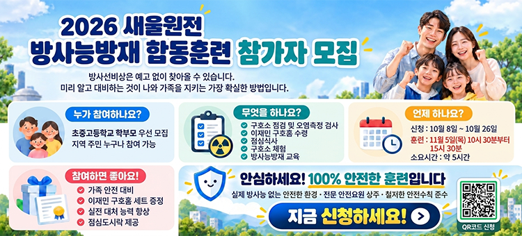 2026 새울원전 방사능방재 합동훈련 참가자 모집 포스터. 방사선비상은 예고 없이 찾아올 수 있습니다. 미리 알고 대비하는 것이 나와 가족을 지키는 가장 확실한 방법입니다. 누가 참여하나요?: 초중고등학교 학부모 우선 모집, 지역 주민 누구나 참여 가능. 언제 하나요?: 신청 10월 8일 ~ 10월 26일, 훈련 11월 5일(목) 10시 30분부터 15시 30분 (소요시간 약 5시간). 무엇을 하나요?: 구호소 점검 및 오염측정 검사, 이재민 구호품 수령, 점심식사, 구호소 체험, 방사능방재 교육. 참여하면 좋아요!: 가족 안전 대비, 이재민 구호품 세트 증정, 실전 대처 능력 향상, 점심도시락 제공. 안심하세요! 100% 안전한 훈련입니다 (실제 방사능 없는 안전한 환경, 전문 안전요원 상주, 철저한 안전수칙 준수). 지금 신청하세요!
&nbsp;