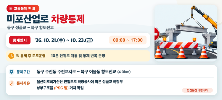 미포산업로(동구 주전교차로~북구 황토전교) 차량통제 알림

▷ 통제일시 : '26. 10. 21.(수) ~ 10. 23.(금) 09:00 ~ 17:00
&nbsp; &nbsp;※ 통제 중 도로운영 : 10분 단위로 개통 및 통제 반복 운영
▷ 통제구간 : 동구 주전동 주전교차로~북구 어물동 황토전교(4.0km)
▷ 통제사유 : 울산미포국가산단 진입도로 확장공사에 따른 성골교 확장부 상부구조물(PSC 빔) 거치 작업
&nbsp;