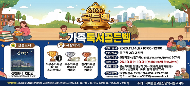 2026 가족독서골든벨 행사 안내 포스터. 선정도서: 긴긴밤 (※선정도서는 참가접수 후 교부함). 시상내역: 최우수가족상(1가족) 스마트워치, 우수가족상(2가족) 상품권, 장려가족상(5가족) 상품권. 행사일시: 2026.11.14(토) 10:00~12:00. 행사장소: 동구청 2층 대강당. 모집대상: 초등학생+성인가족(2인1팀, 부모, 조부모, 외조부모) 60가족. 접수기간: 26.10.01 ~ 10.31 (선착순 60팀 완료시까지). 출제내용: 울산에 대한 일반상식(역사 및 문화, 관광자원 등) 30% / 선정도서 내에서 문제 출제 70%. 접수방법(참가신청서 별첨): 1) 방문접수 2) 팩스접수 052-235-2328 3) E-mail접수 sun3695@saemaul.or.kr[cite: 15]. 행사문의: 새마을문고울산광역시동구지부 052-235-2388 / 사무실주소: 울산 동구 회전6길 4(2층, 동구새마을회). 주최: 새마을문고울산광역시동구지부.
&nbsp;