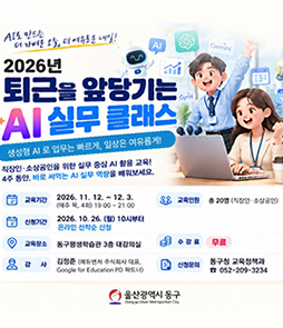 교 육 명: 2026년 퇴근을 앞당기는 AI실무 클래스
&nbsp;❍ 교육기간: 2026. 11. 12. ~ 12. 3. (매주 수 19:30~21:00 총 2회)
&nbsp;❍ 교육장소: 동구 평생학습관 3층 대강의실(전하동652-4)
&nbsp;❍ 교육내용&nbsp;
&nbsp; - 생성형 AI를 활용한 실무 능력 향상 교육&nbsp;
&nbsp; &nbsp; (문서 작성 업무 자동화 콘텐츠 제작 웹페이지 제작)
&nbsp;❍ 참여인원: 지역주민 20명 (직장인,소상공인)
&nbsp;❍ 수 강 료: 무료&nbsp;
&nbsp;❍ 신청방법: 10월 26일(월) 10시부터 온라인 선착순 신청
동구평생학습포털 &ndash; 강좌신청 (https://www.donggu.ulsan.kr/edu)
&nbsp;❍ 교육문의: 동구청 교육정책과 052-209-3234