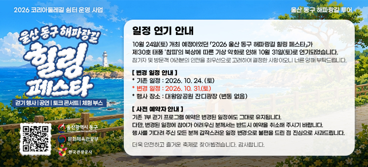 2026 울산 동구 해파랑길 힐링 페스타 일정 연기 안내. 10월 24일(토) 개최 예정이었던 「2026 울산 동구 해파랑길 힐링 페스타」가 제30호 태풍 '참피'의 북상에 따른 기상 악화로 인해 10월 31일(토)로 연기되었습니다. 참가자 및 방문객 여러분의 안전을 최우선으로 고려하여 결정한 사항이오니 너른 양해 부탁드립니다. [변경 일정 안내] 기존 일정 : 2026. 10. 24.(토), 변경 일정 : 2026. 10. 31.(토), 행사 장소 : 대왕암공원 잔디광장 (변동 없음). [사전 예약자 안내] 기존 1부 걷기 프로그램 예약은 변경된 일정에도 그대로 유지됩니다. 다만, 변경된 일정에 참여가 어려우신 분께서는 반드시 예약을 취소해 주시기 바랍니다. 행사를 기다려 주신 모든 분께 갑작스러운 일정 변경으로 불편을 드린 점 진심으로 사과드립니다. 더욱 안전하고 즐거운 축제로 찾아뵙겠습니다