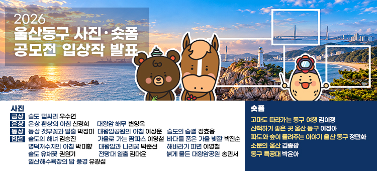 2026 울산동구 사진‧숏폼 공모전 입상작 발표

사진&nbsp;
<금상> 슬도 댑싸리_ 우수연
<은상> 환상의 아침_ 신경희 &nbsp; &nbsp; &nbsp;대왕암 해무_ 변양옥
<동상> 갯무꽃과 일출_ 박정미 &nbsp; &nbsp;대왕암공원의 아침_ 이상운 &nbsp; &nbsp;슬도의 숨결2_ 장효용
<입선>&nbsp;
슬도의 해녀_ 김승진
가을로 가는 팜파스_ 이영철
바다를 품은 가을 빛깔_ 박진순
명덕저수지의 아침_ 박미향
대왕암과 나리꽃_ 박준선
해바라기 피면_ 이영철
슬도 유채꽃_ 권원기
전망대 일출_ 김대윤
붉게 물든 대왕암공원_ 송민서
일산해수욕장의 밤 풍경_ 유광섭

숏폼&nbsp;
&nbsp;고마도 따라가는 동구 여행_ 김이정
&nbsp;산책하기 좋은 곳 울산 동구_ 이정아
&nbsp;파도와 숲이 들려주는 이야기 울산 동구_ 정민화
&nbsp;소문의 울산_ 김종광
&nbsp;동구 특공대_ 박윤아
&nbsp;