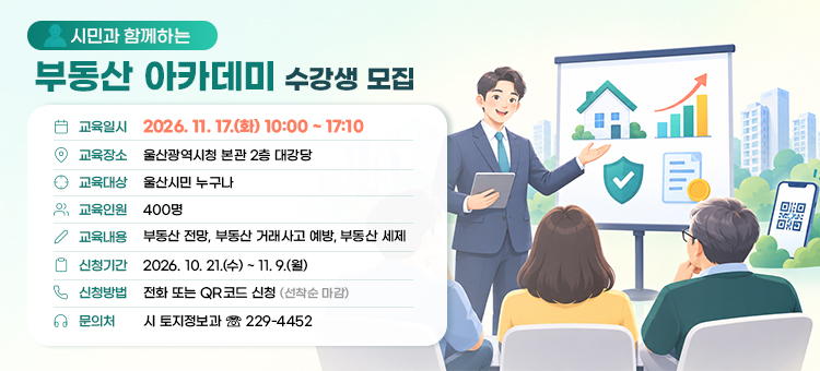 시민과 소통하는 제5기 부동산 아카데미 수강생 모집

교육일시 : 2026. 11. 17.(화) 10:00 ~ 17:10&nbsp;
교육장소 : 울산광역시청 본관 2층 대강당
교육대상 : 울산시민 누구나
교육인원 : 400명
교육내용 : 부동산 전망, 부동산 거래사고 예방, 부동산 세제
신청기간 : 2026. 10. 21.(수) ~ 11. 9.(월) &nbsp;
신청방법 : 전화 또는 QR코드 신청(선착순 마감)&nbsp;
문 의 처 : 시 토지정보과(☏ 229-4452)
&nbsp;