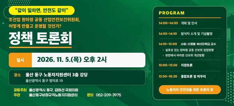 조선업 원하청 공동 산보위 정책토론회

일 &nbsp; &nbsp;시: 2026. 11. 05.(목) 14:00
장 &nbsp; &nbsp;소: 울산 동구 노동자지원센터 3층 강당 &nbsp;
참석인원: 30여명
주 &nbsp; &nbsp;관: 울산 동구 비정규직노동자지원센터&nbsp;
접 &nbsp; &nbsp;수: 전화신청(052-209-3975)
프로그램: 웹자보 참조
내 &nbsp; &nbsp;용: 조선업 원하청 공동 산업안전보건위원회 운영&nbsp;

&nbsp;