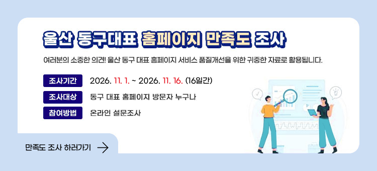 2026 울산 동구대표 홈페이지 만족도 조사
여러분의 소중한 의견! 울산 동구 대표 홈페이지 서비스 품질개선을 위한 귀중한 자료로 활용됩니다.

조사기간 :&nbsp;2026. 11. 1. ~ 2026. 11. 16. (16일간)
조사대상 :&nbsp;동구 대표 홈페이지 방문자 누구나
참여방법 :&nbsp;온라인 설문조사

&nbsp;
