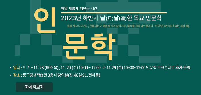 매달 새롭게 깨닫는 시간
2023년 하반기 달越달澾한 목요 인문학
틀을 깨고 나아가라, 흔들리는 인생을 즐기며 살아가라, 목표를 정해 날아올라라 - 이어령(TVN 내가 없는 세상 중) -
인문학
ㆍ일시:  9. 7. ~ 11. 23.(매주 목) , 11. 29.(수) 10:00 ~ 12:00  
※ 11/2(목) 대한민국 평생학습박람회 참가로 인한 휴강
※ 11.29.(수) 10::00~12:00 인문학 토크콘서트 추가 운영
ㆍ장소: 동구평생학습관 3층 대강의실(진성8길 91, 전하동)
자세히보기