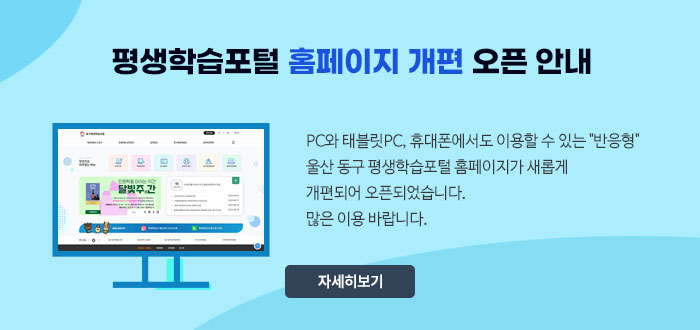 평생학습포털 홈페이지 개편 오픈 안내
PC와 태블릿PC, 휴대폰에서도 이용할 수 있는 
"반응형" 울산 동구 평생학습포털 홈페이지가 새롭게
개편되어 오픈되었습니다.
많은 이용 바랍니다.
자세히보기