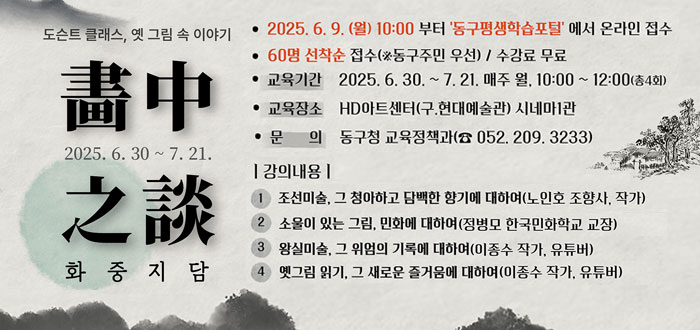 도슨트 클래스, 옛 그림 속 이야기
2025. 6. 30. ~ 7.21.
화중지담
HD아트센터 시네마1관
ㆍ2025. 6. 9.(월) 10:00부터 '동구평생학습포털'에서 온라인 접수
ㆍ60명 선착순 접수(※동구주민 우선) / 수강료 무료
ㆍ교육기간 : 2025. 6. 30. ~ 7. 21. 매주 월 10:00~12:00(총4회)
ㆍ교육장소 : HD아트센터(구. 현대예술관) 시네마1관
ㆍ문의 : 동구청 교육정책과(☎052. 209. 3233
ㆍ강의내용
① 조선미술, 그 청아하고 담백한 향기에 대하여(노인호 조향사, 작가)
② 소울이 있는 그림. 민화에 대하여(정병모 한국민화학교 교장)
③ 왕실미술, 그 위엄의 기록에 대하여(이종수 작가, 유튜버)
④ 옛그림 읽기, 그 새로운 즐거움에 대하여(이종수 작가, 유튜버)