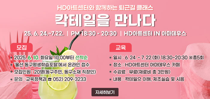 HD아트센터와 함께하는 퇴근길 클래스
칵테일을 만나다
25. 6. 24.~7.22. PM 18:30 - 20:30 HD아트센터 IN 아마데우스
ㆍ모집
- 2025. 6. 10. 화요일 10:00부터 선착순
- '울산 동구평생학습포털'에서 온라인 접수
- 모집인원 : 20명(동구주민, 동구소재 직장인)
- 문의 : 교육정책과 ☎ 052)209-3233
ㆍ교육
- 일시 : 6. 24.~7.22.(화) 18:30~20:30 ※총5회
- 장소 : HD아트센터 아마데우스 카페
- 수강료 : 무료(재료비 총 3만원)
- 내용 : 칵테일으 이해, 제조실습 및 시음
 