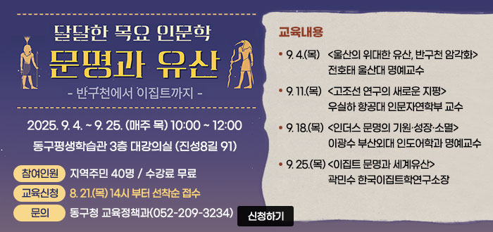 달달한 목요 인문학
문명과 유산
– 반구천에서 이집트까지
2025. 9. 4. ~ 9. 25. (매주 목) 10:00 ~ 12:00
동구평생학습관 3층 대강의실 (진성8길 91)
ㆍ참여인원 : 지역주민 40명 / 수강료 무료
ㆍ교육신청 : 8. 21.(목) 14시 부터 "동구평생학습포털" 선착순 접수
ㆍ문의 : 동구청 교육정책과(052-209-3234)
ㆍ교육내용 
- 9. 4.(목) <울산의 위대한 유산, 반구천 암각화> 전호태 울산대 명예교수
- 9. 11.(목) <고조선 연구의 새로운 지평> 우실하 항공대 인문자연학부 교수
- 9. 18.(목) <인더스 문명의 기원·성장·소멸> 이광수 부산외대 인도어학과 명예교수
- 9. 25.(목) <이집트 문명과 세계유산> 곽민수 한국이집트학연구소장
온라인 신청