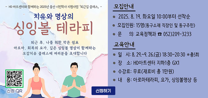 - HD아트센터와 함께하는 2025년 울산 시민학사 지원사업 퇴근길 클래스,-
치유와 명상의
싱잉볼 테라피
퇴근 후, 나를 위한 작은 쉼표
아로마, 회복의 요가, 깊은 싱잉볼 명상이 함께하는
오감치유 클래스에 여러분을 초대합니다.
QR코드 신청 바로가기 https://www.donggu.ulsan.kr/edu/us/prg/eduAppLec/edu/list.do
ㆍ모집안내
- 2025. 8. 9. 화요일 10:00부터 선착순
- 모집인원 : 15명(동구소재 직장인 및 동구주민)
- 문의 : 교육정책과 ☎ 052) 209-3233
ㆍ교육안내
- 일시 : 8. 29. ~ 9.26(금) 18:30~20:30 ※총5회
- 장소 : HD아트센터 지하1층 GX1
- 수강료 : 무료(재료비 총 1만원)
- 내용 : 아로마테라피, 요가, 싱잉볼명상 등
신청하기