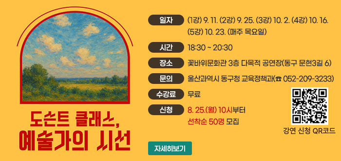 도슨트 클래스, 예술가의 시선
ㆍ일자 : (1강) 9. 11. (2강) 9. 25. (3강) 10. 2. (4강) 10. 16. (5강) 10. 23.(매주 목요일)
ㆍ시간 : 18:30 ~ 20:30
ㆍ장소 : 꽃바위문화관 3층 다목적 공연장(동구 문현3길 6)
ㆍ문의 : 울산과역시 동구청 교육정책과(☎ 052-209-3233)
ㆍ수강료 : 무료
ㆍ신청 : 8. 25.(월) 10시부터 선착순 50명 모집
QR코드 강연 신청 바로가기 https://www.donggu.ulsan.kr/edu/us/prg/eduAppLec/edu/list.do
자세히보기