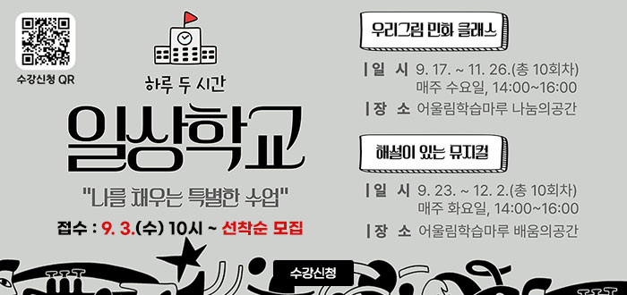 하루 두 시간
일상학교
나를 채우는 특별한 수업
접수 : 9. 3.(수) 10시 ~ 선착순 모집
ㆍ우리 그림 만화 클래스
- 일시 : 9. 17. ~ 11. 26.(총 10회차)
매주 수요일, 14:00~16:00
- 장소 : 어울림학습마루 나눔의 공간
ㆍ해설이 있는 뮤지컬
- 일시 : 9.23 ~ 12. 2.(총 10회차)
- 장소 : 어울림학습마루 배움의 공간
QR코드 수강 신청 바로가기 https://www.donggu.ulsan.kr/edu/us/prg/eduAppLec/edu/list.do
수강신청