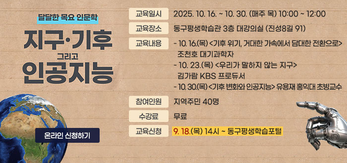 달달한 목요 인문학
지구·기후 그리고 인공지능
ㆍ교육일시 : 2025. 10. 16. ~ 10. 30. (매주 목) 10:00 ~ 12:00
ㆍ교육장소 : 동구평생학습관 3층 대강의실 (진성8길 91)
ㆍ교육내용 
- 10. 16.(목) <기후 위기, 거대한 가속에서 담대한 전환으로> 조천호 대기과학자
- 10. 23.(목) <우리가 말하지 않는 지구> 김가람 KBS 프로듀서 
- 10. 30.(목) <기후 변화와 인공지능> 유용재 홍익대 초빙교수
ㆍ참여인원 : 지역주민 40명 
ㆍ수강료 : 무료
ㆍ교육신청 : 9. 18.(목) 14시 ~ 동구평생학습포털 
온라인 신청