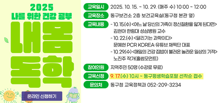 2025 나를 위한 건강 공부 내 몸 독학
ㆍ교육일시 : 2025. 10. 15. ~ 10. 29. (매주 수) 10:00 ~ 12:00
ㆍ교육장소 : 동구보건소 2층 보건교육실(동구청 본관 옆)
ㆍ교육내용 
- 10. 15.(수) <어느 날 당신의 가족이 정신질환을 앓게 된다면> 김현아 한림대 성심병원 교수
- 10. 22.(수) <달리기는 과학이다> 문예현 PCR KOREA·유튜브 채찍단 대표
- 10. 29.(수) <매일의 건강 집밥이 불러온 놀라운 일상의 기적> 노진주 작가(홀썸모먼트)
ㆍ참여인원 : 지역주민 50명(수강료 무료)
ㆍ교육신청 : 9. 17.(수) 10시 ~ 동구평생학습포털 선착순 접수
ㆍ문의처 : 동구청 교육정책과 052-209-3234
온라인 신청하기