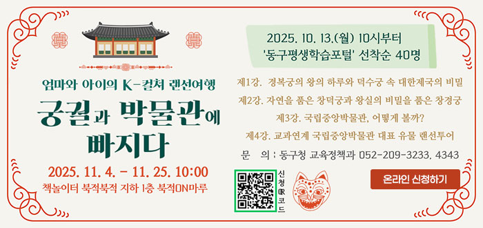 엄마와 아이의 K-컬쳐 랜선여행
궁궐과 박물관에 빠지다
2025. 11. 4. - 11. 25. 10:00
책놀이터 북적북적 지하 1층 북적ON마루
2025. 10 .13.(월) 10시부터
'동구평생학습포털' 선착순 40명
제1강. 경복궁의 왕의 하루와 덕수궁 속 대한제국의 비밀
제2강. 자연을 품은 창덕궁과 왕실의 비밀을 품은 창경궁
제3강. 국립중앙박물관, 어떻게 볼까?
제4강. 교과연계 국립중앙박물관 대표 유물 랜선투어
문의 : 동구청 교육정책과 052-209-3233, 4343
QR코드 신청접수 바로가기 https://www.donggu.ulsan.kr/edu/us/prg/eduAppLec/edu/list.do
온라인 신청하기