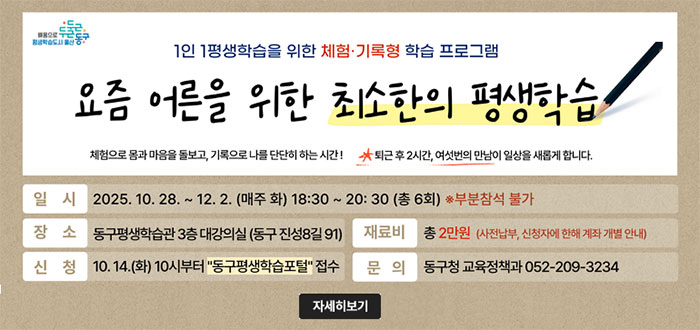 두근두근 동구 배움으로 평생학습도시 울산
1인 1평생학습을 위한 체험·기록형 학습 프로그램
요즘 어른을 위한 최소한의 평생학습
체험으로 몸과 마음을 돌보고, 기록으로 나를 단단히 하는 시간! 
*퇴근 후 2시간, 여섯번의 만남이 일상을 새롭게 합니다.
ㆍ일시 : 2025. 10. 28. ~ 12. 2. (매주 화) 18:30 ~ 20:30 (총 6회) ※부분참석 불가
ㆍ장소 : 동구평생학습관 3층 대강의실 (동구 진성8길 91) 
ㆍ재료비 : 총 2만원 (사전납부, 신청자에 한해 계좌 개별 안내)
ㆍ신청 : 10. 14.(화) 10시부터 "동구평생학습포털" 접수 
ㆍ문의 : 동구청 교육정책과 052-209-3234
자세히 보기