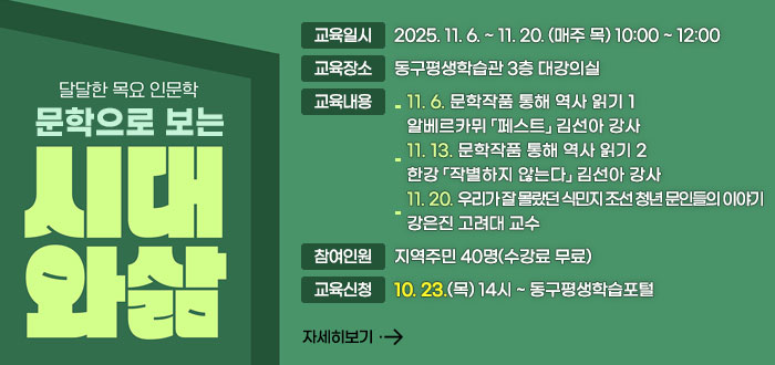 달달한 목요 인문학
문학으로 보는
시대와 삶
ㆍ교육일시 : 2025. 11. 6. ~ 11. 20. (매주 목) 10:00 ~ 12:00
ㆍ교육장소 : 동구평생학습관 3층 대강의실
ㆍ교육내용 
- 11. 6. 문학작품 통해 역사 읽기 1
알베르카뮈 「페스트」 김선아 강사
- 11. 13. 문학작품 통해 역사 읽기 2
한강 「작별하지 않는다」 김선아 강사
- 11. 20. 우리가 잘 몰랐던 식민지 조선 청년 문인들의 이야기
강은진 고려대 교수
ㆍ참여인원 : 지역주민 40명(수강료 무료)
ㆍ교육신청 : 10. 23.(목) 14시 ~ 동구평생학습포털 
자세히보기