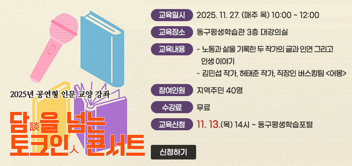 2025년 공연형 인문 교양 강좌
담(談)을 넘는 토크人 콘서트
ㆍ교육일시 : 2025. 11. 27. (매주 목) 10:00 ~ 12:00
ㆍ교육장소 : 동구평생학습관 3층 대강의실
ㆍ교육내용 
- 노동과 삶을 기록한 두 작가의 글과 인연 그리고 인생 이야기
- 김민섭 작가, 허태준 작가, 직장인 버스킹팀 <어몽>
ㆍ참여인원 : 지역주민 40명 
ㆍ수강료 : 무료
ㆍ교육신청 : 11. 13.(목) 14시 ~ 동구평생학습포털 
신청하기
