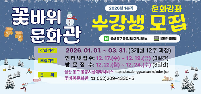 꽃바위 문화관&nbsp;
2026년 1분기 문화강좌 수강생 모집
ㆍ강좌기간 : 2026. 01. 01. ~ 03. 31.(3개월 12주 과정)
ㆍ모집기간
- 인터넷접수 : 12. 17.(수) ~ 12. 19.(금)(3일간)
- 방문접수 : 12. 22.(월) ~ 12. 24.(수)(3일간)
ㆍ문의 : 울산 동구 공공시설예약 서비스 https://crs.donggu.ulsan.kr/index.jsp
꽃바위문화관 ☎ 052) 209-4330~5